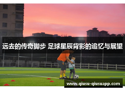 远去的传奇脚步 足球星辰背影的追忆与展望