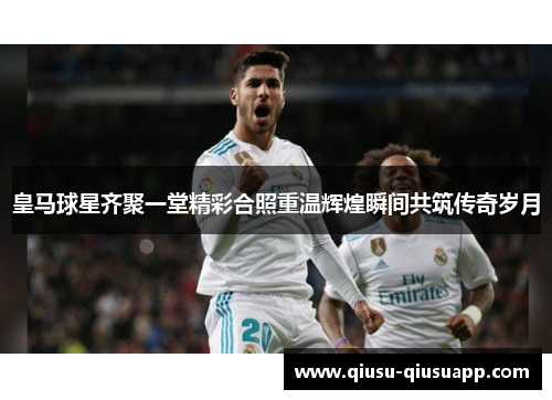 皇马球星齐聚一堂精彩合照重温辉煌瞬间共筑传奇岁月