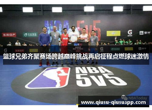 篮球兄弟齐聚赛场跨越巅峰挑战再启征程点燃球迷激情
